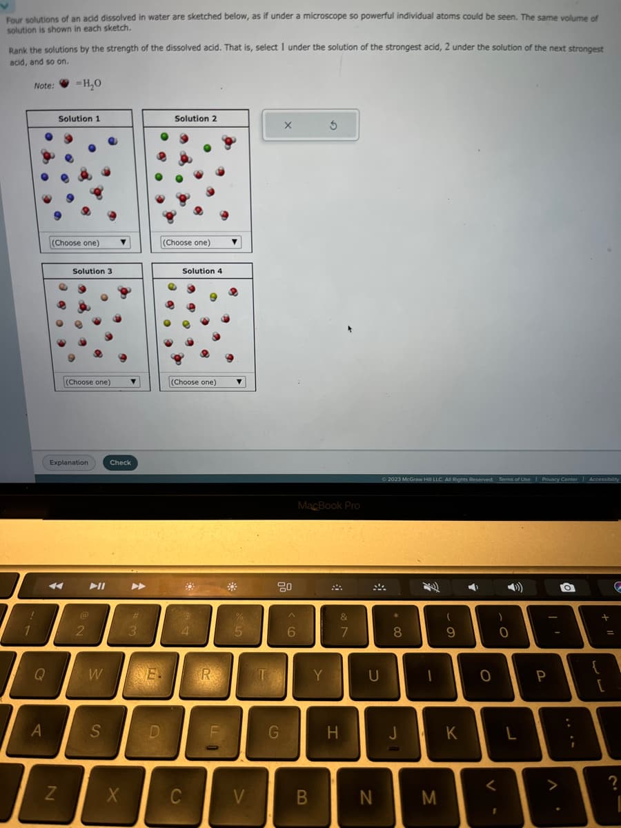 Four solutions of an acid dissolved in water are sketched below, as if under a microscope so powerful individual atoms could be seen. The same volume of
solution is shown in each sketch.
Rank the solutions by the strength of the dissolved acid. That is, select 1 under the solution of the strongest acid, 2 under the solution of the next strongest
acid, and so on.
Note:
!
1
Q
A
=H₂O
Solution 1
(Choose one)
N
Solution 3
Explanation
(Choose one) ▼
2
W
▼
S
Check
X
#
3
E
e
D
Solution 2
(Choose one)
Solution 4
(Choose one)
4
C
R
FO
▼
▼
5
V
X
80
G
^
6
MacBook Pro
B
5
Y
&
7
H
U
N
© 2023 McGraw Hill LLC. All Rights Reserved. Terms of Use | Privacy Center | Accessibility
*
8
J
(
9
D
M
K
0
<
L
-
P
O
{
+
G
=
?