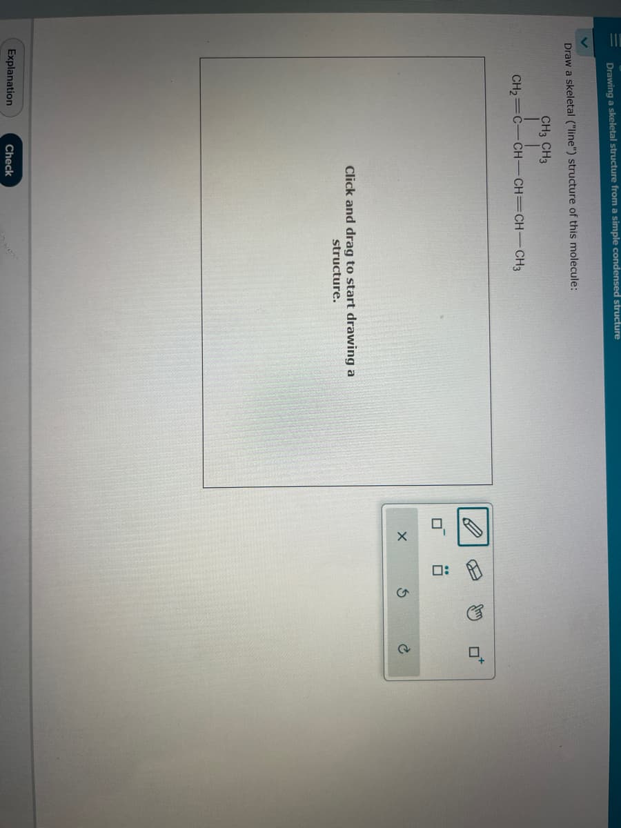 Drawing a skeletal structure from a simple condensed structure
Draw a skeletal ("line") structure of this molecule:
CH3 CH3
CH2=C=CHCH=CH-CH3
Explanation
Click and drag to start drawing a
structure.
Check
X
AJ
80
S
to