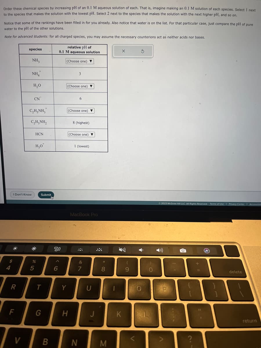 Order these chemical species by increasing pH of an 0.1 M aqueous solution of each. That is, imagine making an 0.1 M solution of each species. Select 1 next
to the species that makes the solution with the lowest pH. Select 2 next to the species that makes the solution with the next higher pH, and so on.
.
Notice that some of the rankings have been filled in for you already. Also notice that water is on the list. For that particular case, just compare the pH of pure
water to the pH of the other solutions.
Note for advanced students: for all charged species, you may assume the necessary counterions act as neither acids nor bases.
$
4
R
I Don't Know
F
species
V
NH3
NHA
H₂O
CN
C,HẠNH,
C,HẠNH,
HCN
5
H₂O*
%
Submit
T
G
B
00
6
relative pH of
0.1 M aqueous solution
(Choose one) ▼
(Choose one) ▼
Y
3
H
(Choose one) ▼
6
8 (highest)
(Choose one)
1 (lowest)
MacBook Pro
N
&
7
U
*
8
M
-
X
K
(
9
3
➡>
0
)
0
© 2023 McGraw Hill LLC. All Rights Reserved. Terms of Use | Privacy Center | Accessibilit
O
V
[
?
+
=
11
1
delete
return