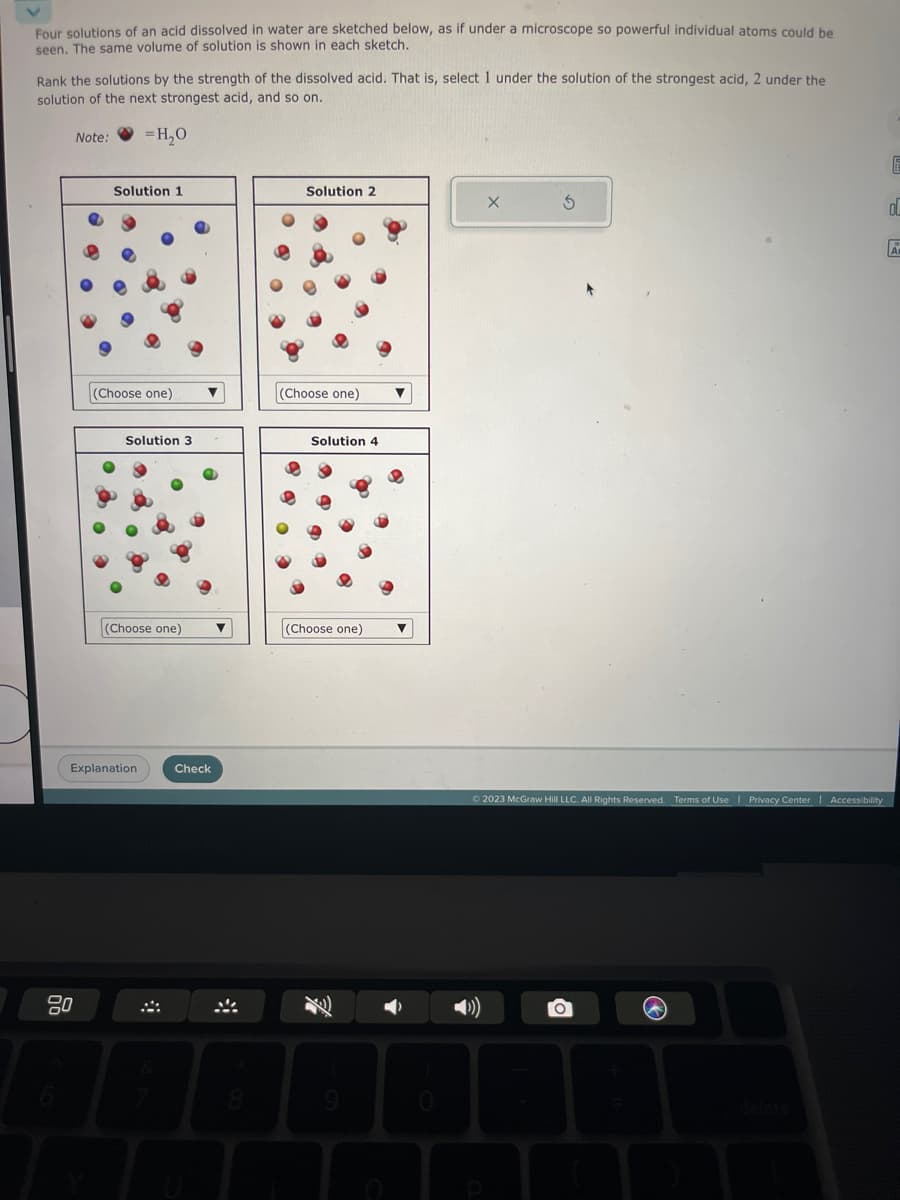 Four solutions of an acid dissolved in water are sketched below, as if under a microscope so powerful individual atoms could be
seen. The same volume of solution is shown in each sketch.
Rank the solutions by the strength of the dissolved acid. That is, select 1 under the solution of the strongest acid, 2 under the
solution of the next strongest acid, and so on.
Note:
=H₂O
Solution 1
(Choose one) ▼
Solution 3
(Choose one)
Explanation
Check
Solution 2
(Choose one)
Solution 4
(Choose one)
9
© 2023 McGraw Hill LLC. All Rights Reserved. Terms of Use | Privacy Center | Accessibility
O
@
E
00
A