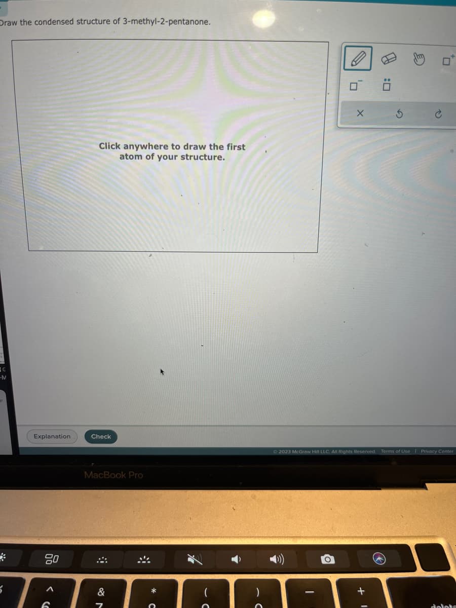 Draw the condensed structure of 3-methyl-2-pentanone.
-M
5
Explanation
6
Click anywhere to draw the first
atom of your structure.
Check
MacBook Pro
&
7
-
0₁
O
X
:0
© 2023 McGraw Hill LLC. All Rights Reserved. Terms of Use | Privacy Center
+
☐
Ć
delets