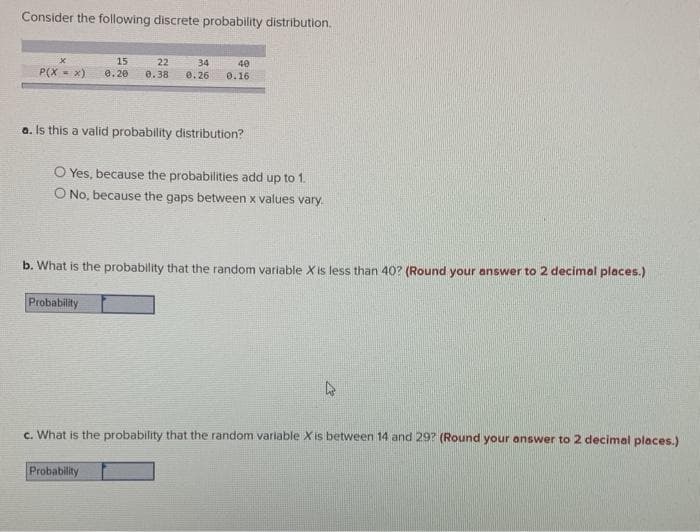 Consider the following discrete probability distribution.
15
22
0.38
34
0.26
40
P(X = x)
0. 20
0.16
a. Is this a valid probability distribution?
O Yes, because the probabilities add up to 1.
O No, because the gaps between x values vary.
b. What is the probability that the random variable X is less than 40? (Round your answer to 2 decimal places.)
Probability
c. What is the probability that the random variable X is between 14 and 29? (Round your answer to 2 decimal places.)
Probability
