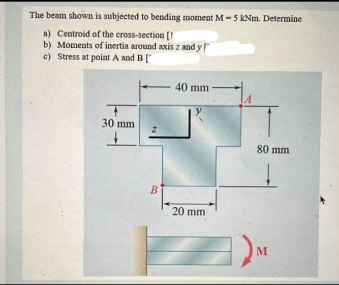 The beam shown is subjected to bending moment M 5 kNm. Determine
a) Centroid of the cross-section [!
b) Moments of inertia around axis z and y
c) Stress at point A and B[
40 mm
30 mm
80 mm
B
20 mm
M
