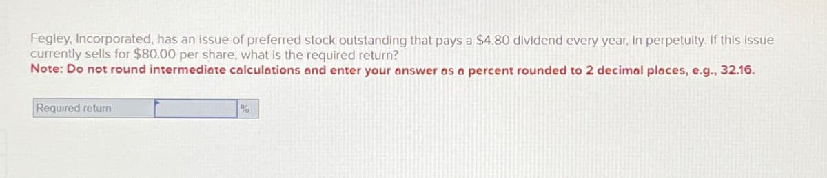 Fegley, Incorporated, has an issue of preferred stock outstanding that pays a $4.80 dividend every year, in perpetuity. If this issue
currently sells for $80.00 per share, what is the required return?
Note: Do not round intermediate calculations and enter your answer as a percent rounded to 2 decimal places, e.g., 32.16.
Required return
%