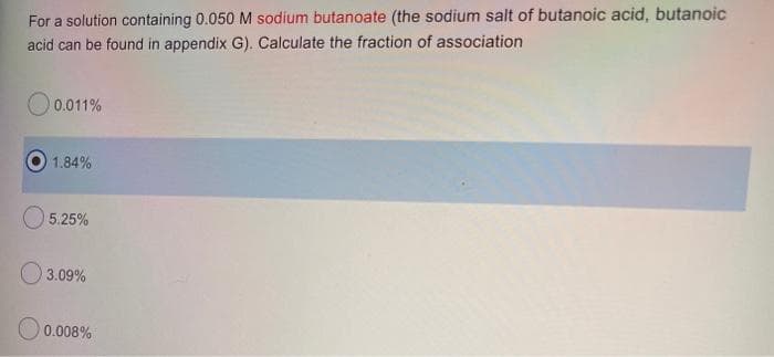 For a solution containing 0.050 M sodium butanoate (the sodium salt of butanoic acid, butanoic
acid can be found in appendix G). Calculate the fraction of association
0.011%
1.84%
5.25%
3.09%
0.008%