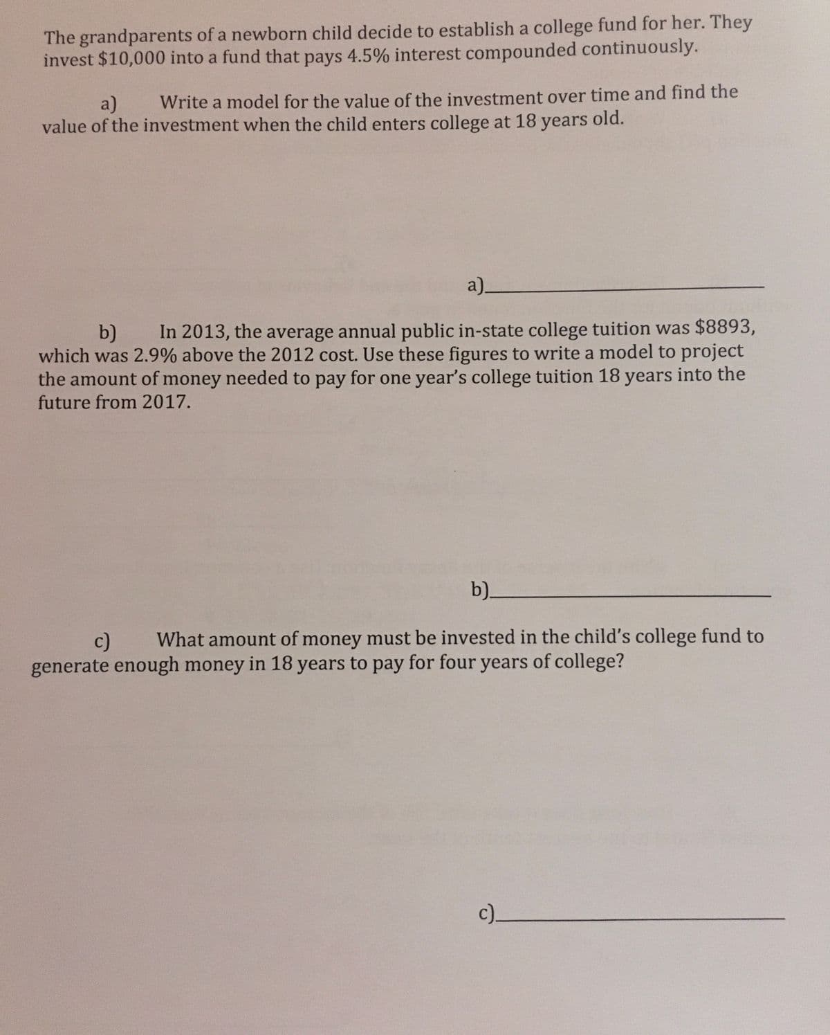 The grandparents of a newborn child decide to establish a college fund for her. They
invest $10,000 into a fund that pays 4.5% interest compounded continuously.
a)
Write a model for the value of the investment over time and find the
value of the investment when the child enters college at 18 years old.
a)_
b)
In 2013, the average annual public in-state college tuition was $8893,
which was 2.9% above the 2012 cost. Use these figures to write a model to project
the amount of money needed to pay for one year's college tuition 18 years into the
future from 2017.
b)_
c)
What amount of money must be invested in the child's college fund to
generate enough money in 18 years to pay for four years of college?
c)_
