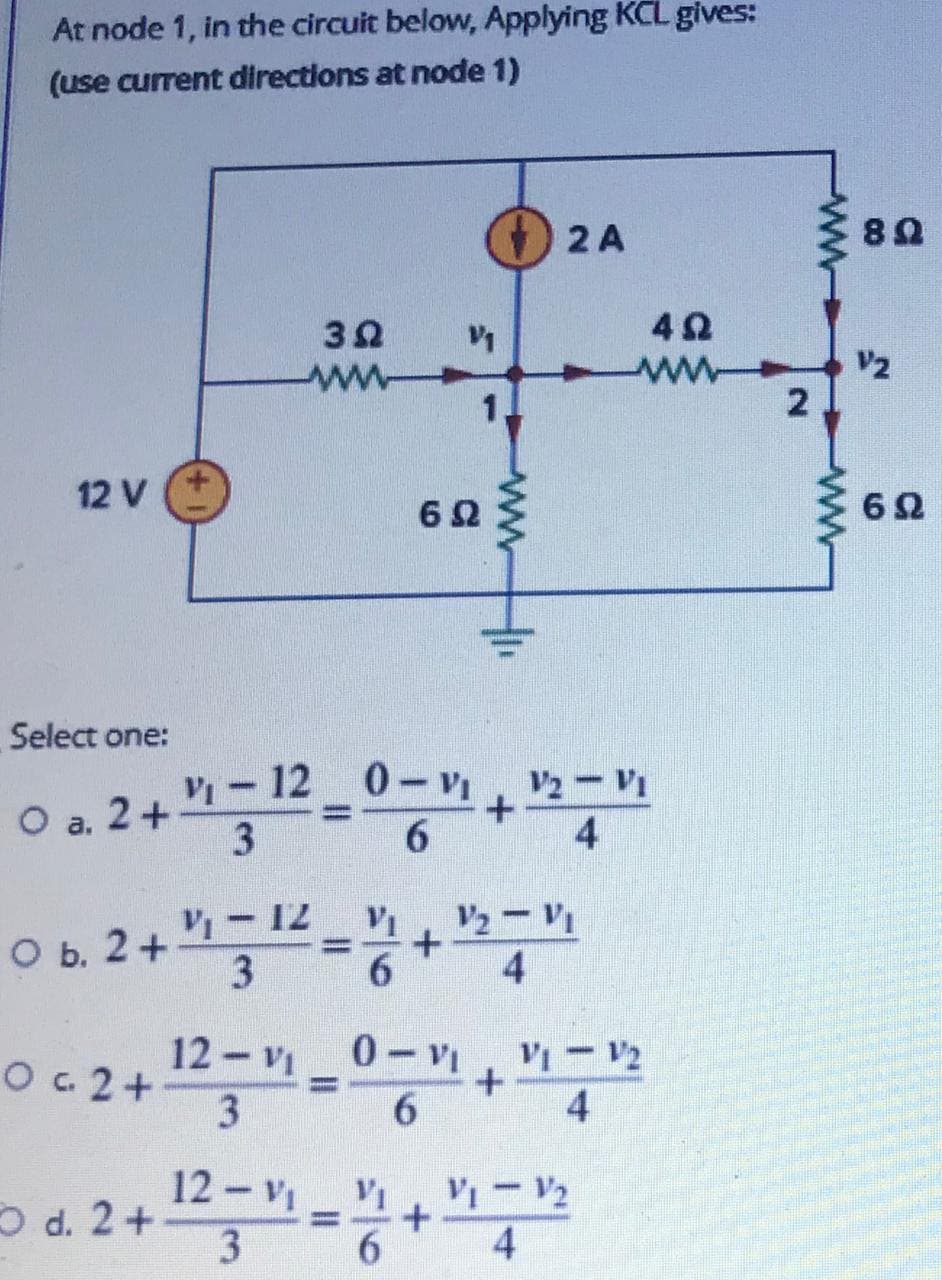 At node 1, in the circuit below, Applying KCL gives:
(use current directions at node 1)
( 2 A
82
V1
V2
12 V
62
Select one:
V-12 0-V.!
V2-VI
2+
6.
4
a.
V2- VI
4
VI-12
оь. 2 +
3
12 v 0-VI, V-V2
O c 2+
3
%3D
6.
4
12 - V V
3
Od. 2+.
%D
4
ww
