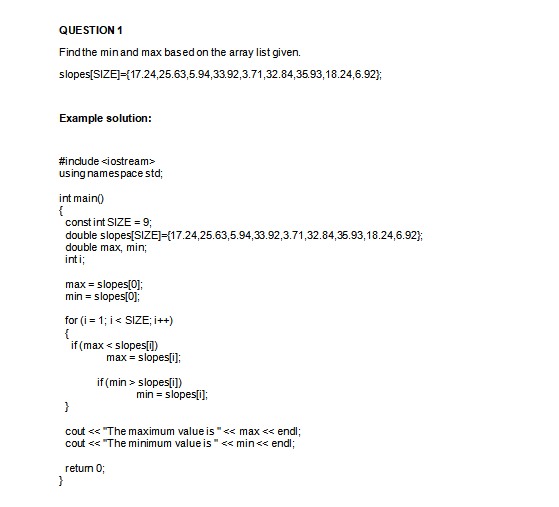 QUESTION 1
Findthe minand max based on the array list given.
slopes[SIZEJ={17.24,25.63,5.94,33.92,3.71,32.84,35.93,18.24,6.92);
Example solution:
#indlude <iostream>
using namespace std;
int main()
{
constint SIZE = 93;
double slopes[SIZE]={17.24,25.63,5.94,33.92,3.71,32.84,35.93,18.24,6.92};
double max, min%3;
inti;
max = slopes[0];
min = slopes[0];
for (i = 1; i< SIZE; i++)
{
if (max < slopes[])
max = slopes[i];
if (min > slopes[i])
min = slopes[i);
}
cout << "The maximum value is "<< max << endl;
cout << "The minimum value is"« min<< endl;
retum 0;
}
