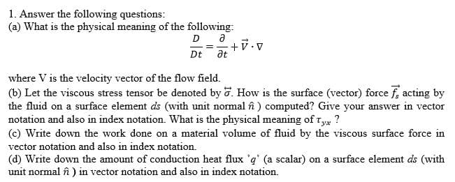 1. Answer the following questions:
(a) What is the physical meaning of the following:
D a
+V.v
at
Dt
where V is the velocity vector of the flow field.
(b) Let the viscous stress tensor be denoted by 7. How is the surface (vector) force f, acting by
the fluid on a surface element ds (with unit normal în ) computed? Give your answer in vector
notation and also in index notation. What is the physical meaning of Ty ?
(c) Write down the work done on a material volume of fluid by the viscous surface force in
vector notation and also in index notation.
(d) Write down the amount of conduction heat flux 'q' (a scalar) on a surface element ds (with
unit normal în ) in vector notation and also in index notation.
