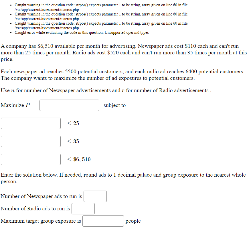 Caught warning in the question code: strpos() expects parameter 1 to be string, array given on line 60 in file
/var/app/current'assessment/macros.php
• Caught warning in the question code: strpos() expects parameter 1 to be string, array given on line 60 in file
/var/app/current'assessment/macros.php
• Caught warning in the question code: strpos() expects parameter 1 to be string, array given on line 60 in file
/var/app/current'assessment'macros.php
• Caught error while evaluating the code in this question: Unsupported operand types
A company has $6,510 available per month for advertising. Newspaper ads cost $110 each and can't run
more than 25 times per month. Radio ads cost $520 each and can't run more than 35 times per month at this
price.
Each newspaper ad reaches 5500 potential customers, and each radio ad reaches 6400 potential customers.
The company wants to maximize the number of ad exposures to potential customers.
Use n for number of Newspaper advertisements and r for number of Radio advertisements .
Maximize P =
subject to
< 25
< 35
< $6, 510
Enter the solution below. If needed, round ads to 1 decimal palace and group exposure to the nearest whole
person.
Number of Newspaper ads to run is
Number of Radio ads to run is
Maximum target group exposure is
рeople
