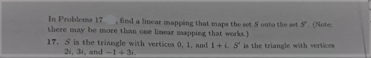 In Problems 17
there may be more than one linear mapping that works.)
find a linear mapping that maps the set S onto the set S'. (Note:
17. S is the triangle with vertices 0, 1, and 1+ i. S' is the triangle with vertices
2i, 3i, and-1+3i.
