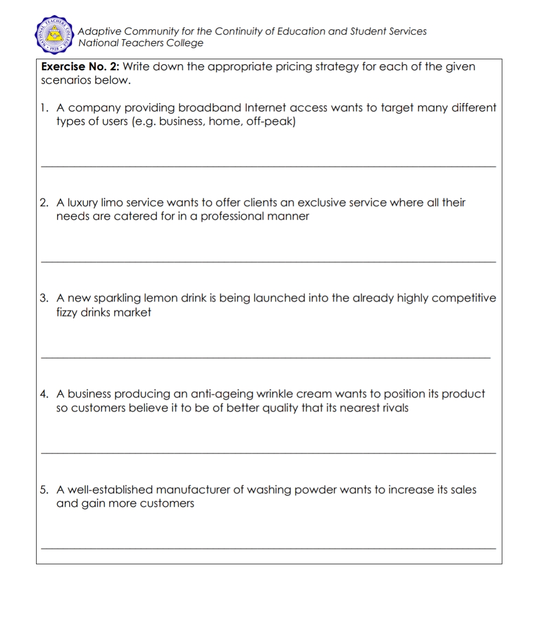 FEACHEES
Adaptive Community for the Continuity of Education and Student Services
National Teachers College
Exercise No. 2: Write down the appropriate pricing strategy for each of the given
scenarios below.
1. A company providing broadband Internet access wants to target many different
types of users (e.g. business, home, off-peak)
2. A luxury limo service wants to offer clients an exclusive service where all their
needs are catered for in a professional manner
3. A new sparkling lemon drink is being launched into the already highly competitive
fizzy drinks market
4. A business producing an anti-ageing wrinkle cream wants to position its product
sO customers believe it to be of better quality that its nearest rivals
5. A well-established manufacturer of washing powder wants to increase its sales
and gain more customers
