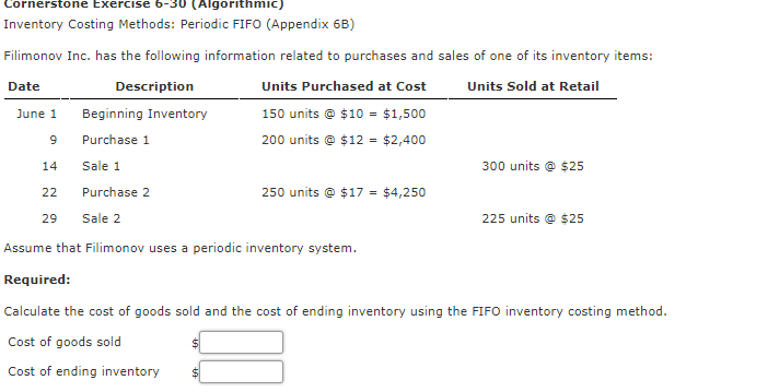 Cornerstone Exercise 6-30 (Algorithmic)
Inventory Costing Methods: Periodic FIFO (Appendix 6B)
Filimonov Inc. has the following information related to purchases and sales of one of its inventory items:
Date
Description
Units Purchased at Cost
Units Sold at Retail
June 1
Beginning Inventory
150 units © $10 = $1,500
Purchase 1
200 units © $12 = $2,400
14
Sale 1
300 units @ $25
22
Purchase 2
250 units © $17 = $4,250
29
Sale 2
225 units @ $25
Assume that Filimonov uses a periodic inventory system.
Required:
Calculate the cost of goods sold and the cost of ending inventory using the FIFO inventory costing method.
Cost of goods sold
Cost of ending inventory
