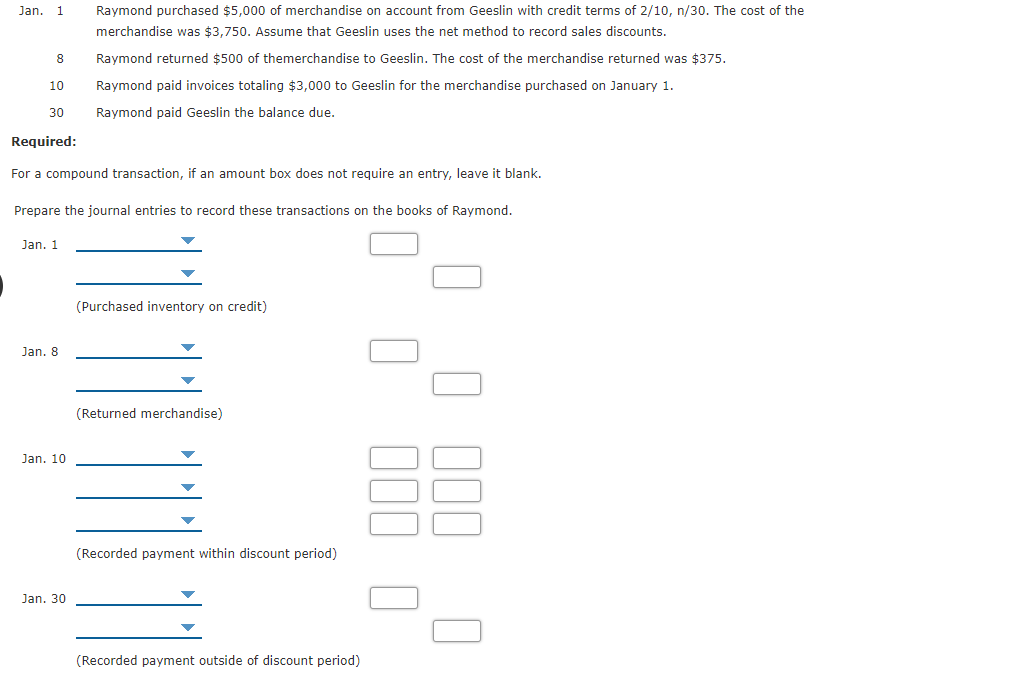 Jan.
1
Raymond purchased $5,000 of merchandise on account from Geeslin with credit terms of 2/10, n/30. The cost of the
merchandise was $3,750. Assume that Geeslin uses the net method to record sales discounts.
8
Raymond returned $500 of themerchandise to Geeslin. The cost of the merchandise returned was $375.
10
Raymond paid invoices totaling $3,000 to Geeslin for the merchandise purchased on January 1.
30
Raymond paid Geeslin the balance due.
Required:
For a compound transaction, if an amount box does not require an entry, leave it blank.
Prepare the journal entries to record these transactions on the books of Raymond.
Jan. 1
(Purchased inventory on credit)
Jan. 8
(Returned merchandise)
Jan. 10
(Recorded payment within discount period)
Jan. 30
(Recorded payment outside of discount period)
O O D00 O
