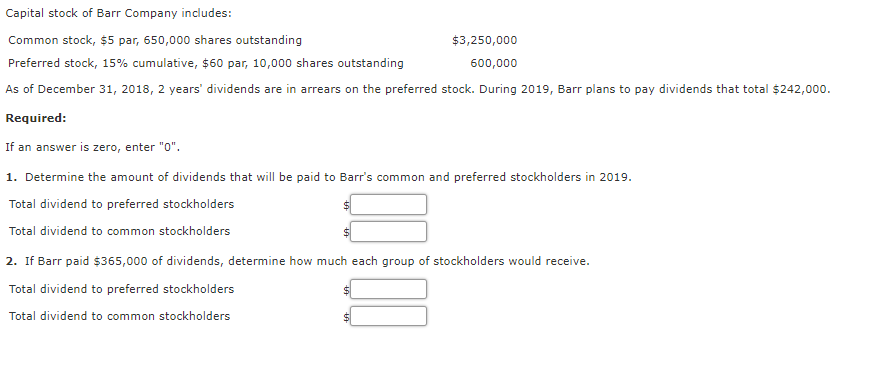 Capital stock of Barr Company includes:
Common stock, $5 par, 650,000 shares outstanding
$3,250,000
Preferred stock, 15% cumulative, $60 par, 10,000 shares outstanding
600,000
As of December 31, 2018, 2 years' dividends are in arrears on the preferred stock. During 2019, Barr plans to pay dividends that total $242,000.
Required:
If an answer is zero, enter "0".
1. Determine the amount of dividends that will be paid to Barr's common and preferred stockholders in 2019.
Total dividend to preferred stockholders
Total dividend to common stockholders
2. If Barr paid $365,000 of dividends, determine how much each group of stockholders would receive.
Total dividend to preferred stockholders
Total dividend to common stockholders
