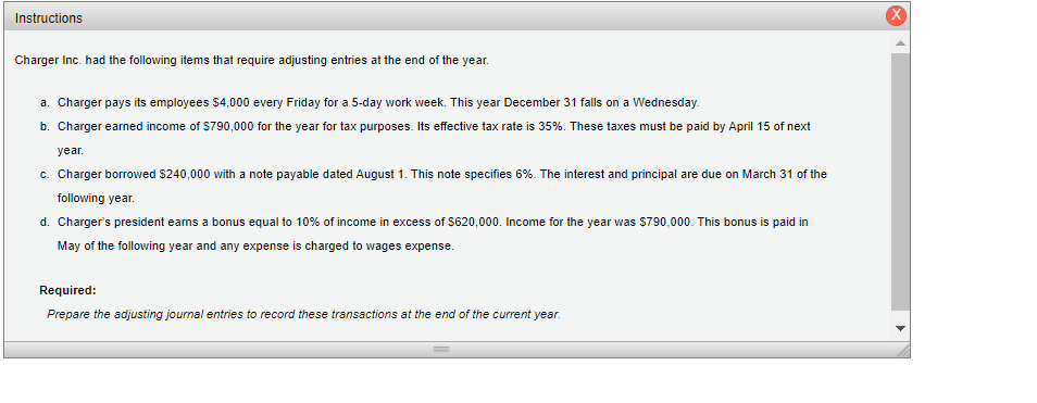 Instructions
Charger Inc. had the following items that require adjusting entries at the end of the year.
a. Charger pays its employees 54,000 every Friday for a 5-day work week. This year December 31 falls on a Wednesday.
b. Charger earned income of S790,000 for the year for tax purposes. Its effective tax rate is 35%. These taxes must be paid by April 15 of next
year.
c. Charger borrowed $240,000 with a note payable dated August 1. This note specifies 6%. The interest and principal are due on March 31 of the
following year.
d. Charger's president earns a bonus equal to 10% of income in excess of $620,000. Income for the year was $790,000. This bonus is paid in
May of the following year and any expense is charged to wages expense.
Required:
Prepare the adjusting journal entries to record these transactions at the end of the current year.
