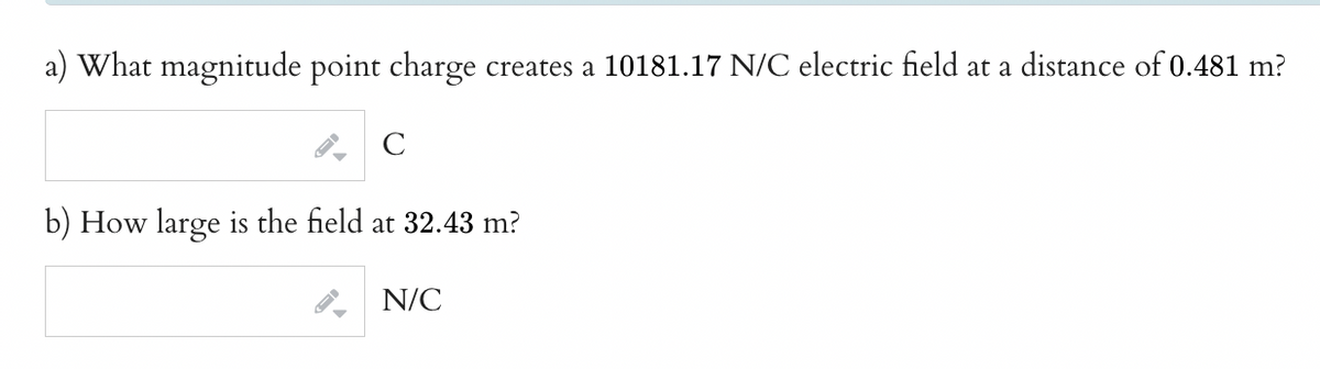 a) What magnitude point charge creates a 10181.17 N/C electric field at a distance of 0.481 m?
C
b) How large is the field at 32.43 m?
N/C