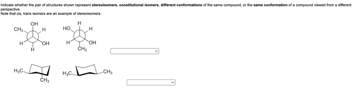 Indicate whether the pair of structures shown represent stereoisomers, constitutional isomers, different conformations of the same compound, or the same conformation of a compound viewed from a different
perspective.
Note that cis, trans isomers are an example of stereoisomers.
ОН
Н
CH3-
НО
Н
одн
Н
н
ОН
CH3
H3C.
H3C-
Н
н
OH
CH3
CH3