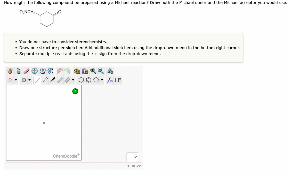 How might the following compound be prepared using a Michael reaction? Draw both the Michael donor and the Michael acceptor you would use.
O,NCH2.
• You do not have to consider stereochemistry.
• Draw one structure per sketcher. Add additional sketchers using the drop-down menu in the bottom right corner.
• Separate multiple reactants using the + sign from the drop-down menu.
Sn [F
ChemDoodle®
remove
