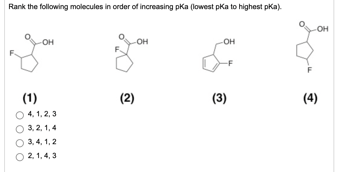 Rank the following molecules in order of increasing pka (lowest pKa to highest pKa).
OH
-OH
OH
F.
-F
F
(1)
(2)
(3)
(4)
4, 1, 2, 3
3, 2, 1, 4
3, 4, 1, 2
2, 1, 4, 3
