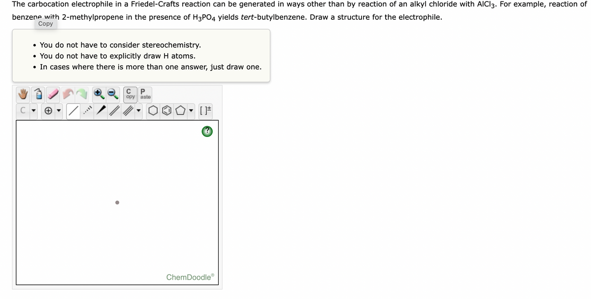 The carbocation electrophile in
Friedel-Crafts reaction can be generated in ways other than by reaction of an alkyl chloride with AICI3. For example, reaction of
benzene with 2-methylpropene in the presence of H3PO4 yields tert-butylbenzene. Draw a structure for the electrophile.
Соpy
• You do not have to consider stereochemistry.
• You do not have to explicitly draw H atoms.
• In cases where there is more than one answer, just draw one.
P
орy aste
ChemDoodle®
