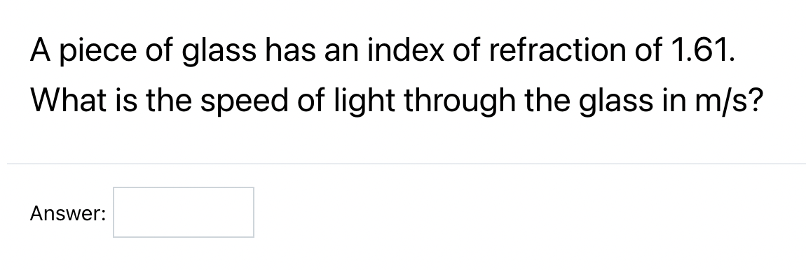 A piece of glass has an index of refraction of 1.61.
What is the speed of light through the glass in m/s?
Answer: