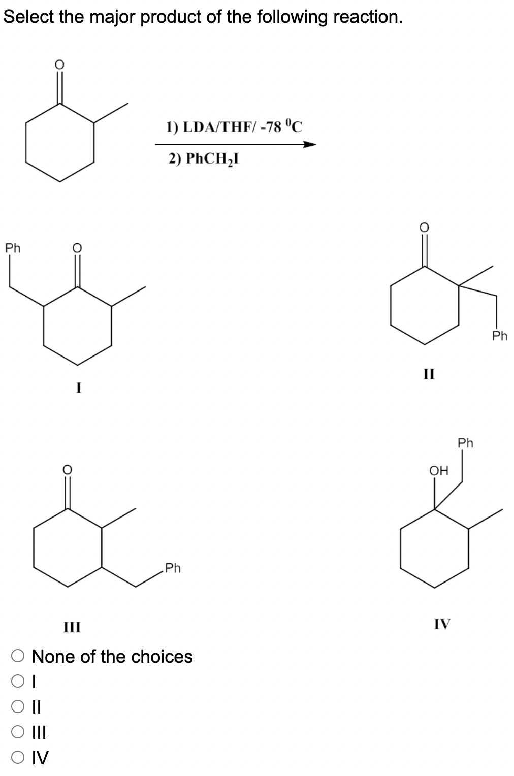 Select the major product of the following reaction.
1) LDA/THF/ -78 °C
2) PHCH,I
Ph
Ph
II
Ph
OH
Ph
III
IV
None of the choices
II
II
O IV
