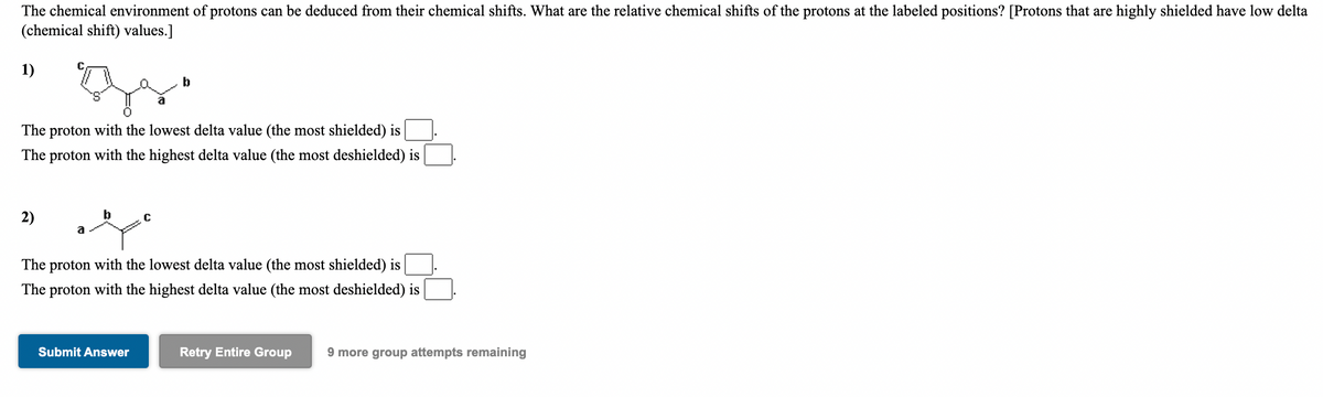 The chemical environment of protons can be deduced from their chemical shifts. What are the relative chemical shifts of the protons at the labeled positions? [Protons that are highly shielded have low delta
(chemical shift) values.]
1)
The proton with the lowest delta value (the most shielded) is
The proton with the highest delta value (the most deshielded) is
2)
b
a
The proton with the lowest delta value (the most shielded) is
The proton with the highest delta value (the most deshielded) is
Submit Answer
Retry Entire Group
9 more group attempts remaining
