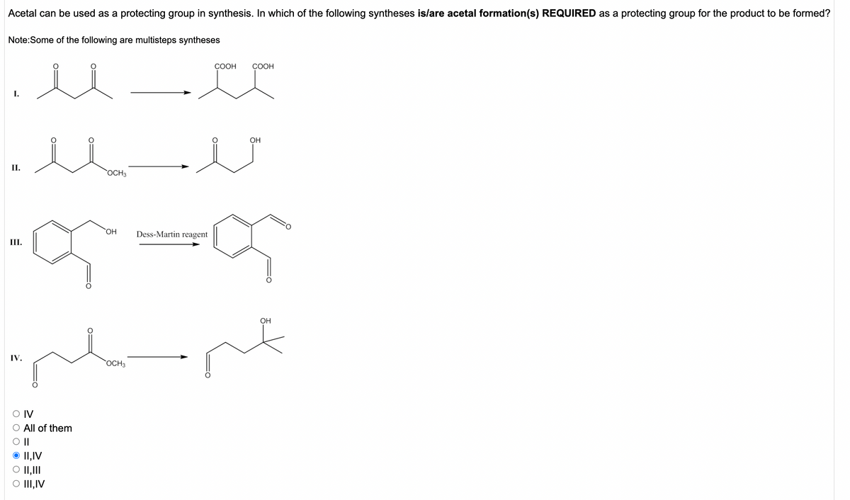 Acetal can be used as a protecting group in synthesis. In which of the following syntheses is/are acetal formation(s) REQUIRED as a protecting group for the product to be formed?
Note:Some of the following are multisteps syntheses
СООН
СООН
I.
OH
II.
OCH3
Dess-Martin reagent
III.
OH
IV.
OCH3
O IV
All of them
O||
O I1,IV
O II,III
O III,IV
