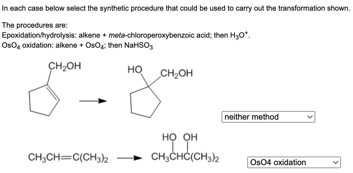 ### Synthetic Procedures for Alkene Transformations

In each case below select the synthetic procedure that could be used to carry out the transformation shown.

**The procedures are:**
1. **Epoxidation/hydrolysis**: alkene + *meta*-chloroperoxybenzoic acid; then H₃O⁺.
2. **OsO₄ oxidation**: alkene + OsO₄; then NaHSO₃.

#### Transformations:

1. **First Transformation**
    - **Starting Material**: 
        - Cyclopentene with a hydroxymethyl group (—CH₂OH) on the 1st position.
    - **Product**: 
        - Cyclopentane with two hydroxyl groups (—OH), one where the double bond was and one on the 1st position, leaving the hydroxymethyl group (—CH₂OH) intact.
    - **Correct Synthetic Procedure**: 
        - Neither method

    - **Reasoning**:
        - Neither epoxidation/hydrolysis nor OsO₄ oxidation will specifically produce the shown product. The transformation shown cannot be achieved with the given synthetic procedures.

2. **Second Transformation**
    - **Starting Material**:
        - 2,3-dimethyl-2-butene (CH₃CH═C(CH₃)₂)
    - **Product**:
        - 2,3-dimethyl-2,3-butanediol (CH₃CH(COH)(OH)C(CH₃)₂)
    - **Correct Synthetic Procedure**: 
        - OsO₄ oxidation

    - **Explanation**:
        - OsO₄ oxidation is suitable for syn-dihydroxylation of the alkene, adding two hydroxyl groups to the same side of the double bond.

This selection process involves understanding the reactions by which these synthetic procedures transform alkenes into specific products.