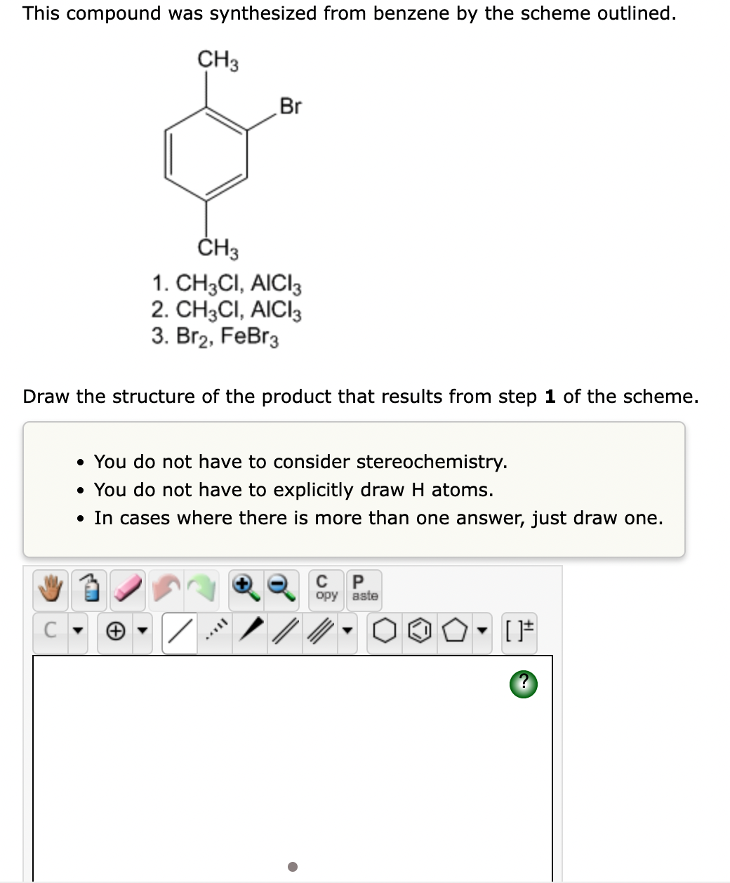 This compound was synthesized from benzene by the scheme outlined.
CH3
Br
ČH3
1. CH3CI, AICI3
2. CH3CI, AICI3
3. Br2, FeBr3
Draw the structure of the product that results from step 1 of the scheme.
• You do not have to consider stereochemistry.
• You do not have to explicitly draw H atoms.
• In cases where there is more than one answer, just draw one.
орy вste
