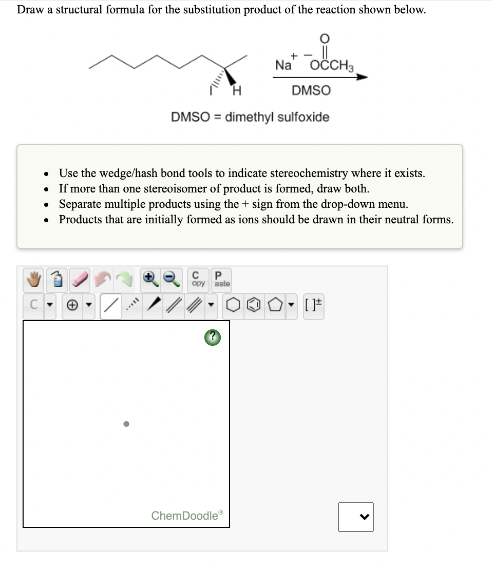 Draw a structural formula for the substitution product of the reaction shown below.
Na
OČCH3
H.
DMSO
DMSO = dimethyl sulfoxide
Use the wedge/hash bond tools to indicate stereochemistry where it exists.
If more than one stereoisomer of product is formed, draw both.
Separate multiple products using the + sign from the drop-down menu.
Products that are initially formed as ions should be drawn in their neutral forms.
C
P
opy
aste
ChemDoodle®
>
