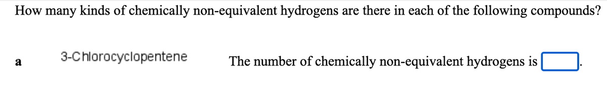 How many kinds of chemically non-equivalent hydrogens are there in each of the following compounds?
3-Chlorocyclopentene
The number of chemically non-equivalent hydrogens is
a
