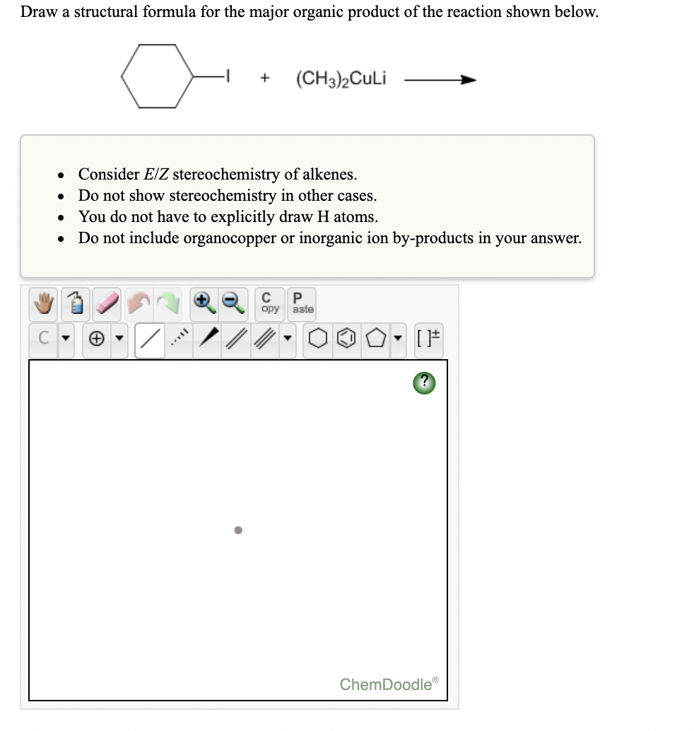 Draw a structural formula for the major organic product of the reaction shown below.
(CH3)2CuLi
• Consider E/Z stereochemistry of alkenes.
• Do not show stereochemistry in other cases.
You do not have to explicitly draw H atoms.
Do not include organocopper or inorganic ion by-products in your answer.
C
P
opy
aste
ChemDoodle®
