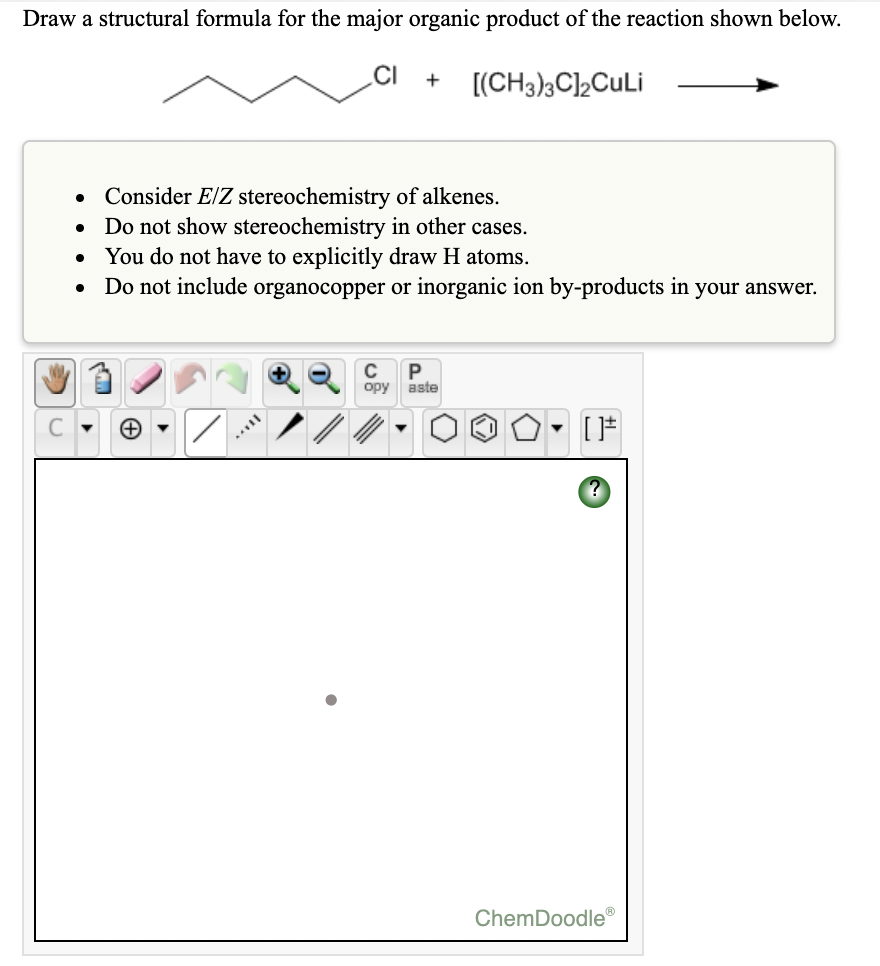 Draw a structural formula for the major organic product of the reaction shown below.
.CI
[(CH3)3C]2CuLi
• Consider E/Z stereochemistry of alkenes.
• Do not show stereochemistry in other cases.
• You do not have to explicitly draw H atoms.
Do not include organocopper or inorganic ion by-products in your answer.
C
opy
aste
ChemDoodle
