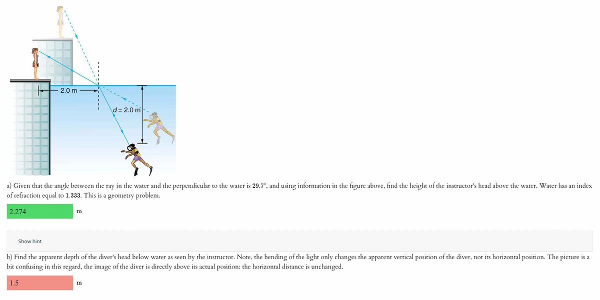 2.274
2.0 m
a) Given that the angle between the ray in the water and the perpendicular to the water is 29.7°, and using information in the figure above, find the height of the instructor's head above the water. Water has an index
of refraction equal to 1.333. This is a geometry problem.
Show hint
m
d=2.0 m
b) Find the apparent depth of the diver's head below water as seen by the instructor. Note, the bending of the light only changes the apparent vertical position of the diver, not its horizontal position. The picture is a
bit confusing in this regard, the image of the diver is directly above its actual position: the horizontal distance is unchanged.
1.5
m