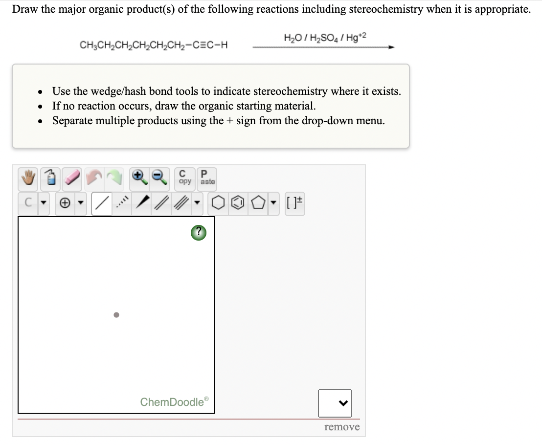 Draw the major organic product(s) of the following reactions including stereochemistry when it is appropriate.
H20/ H2SO4 / Hg*2
CH;CH2CH2CH2CH2CH2-CEC-H
Use the wedge/hash bond tools to indicate stereochemistry where it exists.
If no reaction occurs, draw the organic starting material.
Separate multiple products using the + sign from the drop-down menu.
C
aste
ChemDoodle
remove
>
