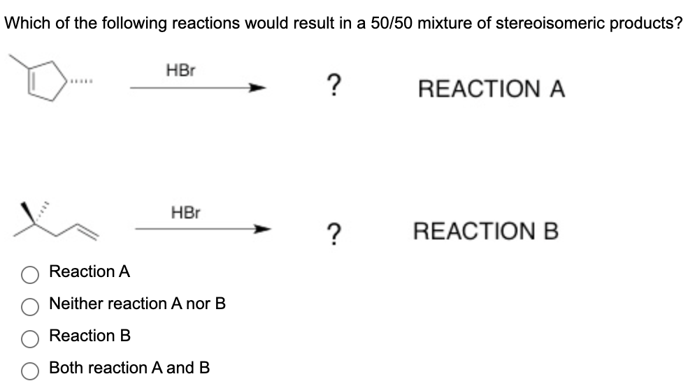 **Question:**
Which of the following reactions would result in a 50/50 mixture of stereoisomeric products?

**Diagrams:**

- **Reaction A:**
  - Reactant: A cyclopentane molecule with a bromine substituent (Br) and an arrow pointing to a question mark (indicating the product is unknown).
  - Reagent: Hydrobromic acid (HBr).

- **Reaction B:**
  - Reactant: An open-chain alkene with a bromine substituent, again with an arrow pointing to a question mark (indicating the product is unknown).
  - Reagent: Hydrobromic acid (HBr).

**Answer Choices:**

- ∘ Reaction A
- ∘ Neither reaction A nor B
- ∘ Reaction B
- ∘ Both reaction A and B