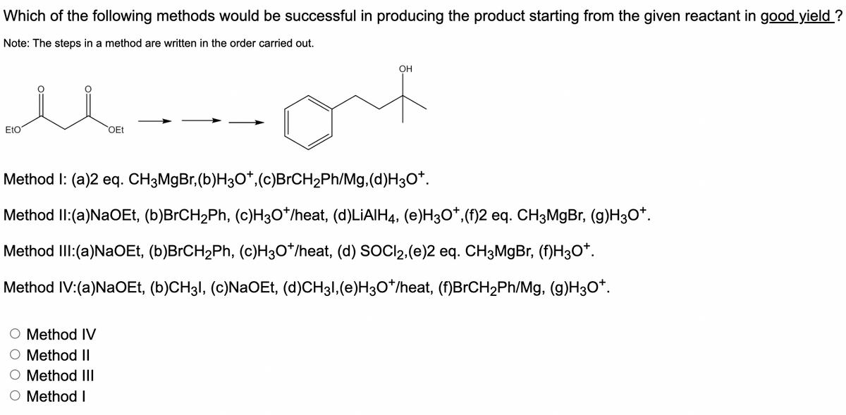 Which of the following methods would be successful in producing the product starting from the given reactant in good yield ?
Note: The steps in a method are written in the order carried out.
OH
EtO
OEt
Method I: (a)2 eq. CH3M9B.,(b)H3O*,(c)BrCH2Ph/Mg.(d)H3O*.
Method II:(a)NaOEt, (b)BrCH2Ph, (c)H3O*/heat, (d)LIAIH4, (e)H3O*,(f)2 eq. CH3M9B., (g)H3O*.
Method IlI:(a)NaOEt, (b)BrCH2Ph, (c)H3O*/heat, (d) SOCI2,(e)2 eq. CH3M9B., (f)H3O*.
Method IV:(a)NaOEt, (b)CH3I, (c)NaOEt, (d)CH31,(e)H3O*/heat, (f)BrCH2Ph/Mg, (g)H3O*.
Method IV
Method II
Method III
Method I
