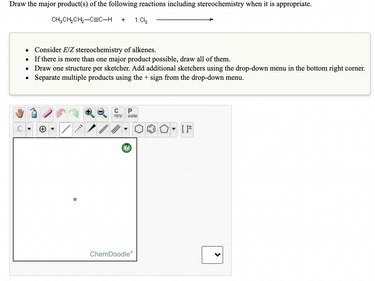 Draw the major product(s) of the following reactions including stereochemistry when it is appropriate.
CH,CH,CH,-C=C–H
1 Cl2
• Consider E/Z stereochemistry of alkenes.
If there is more than one major product possible, draw all of them.
Draw one structure per sketcher. Add additional sketchers using the drop-down menu in the bottom right corner.
Separate multiple products using the + sign from the drop-down menu.
opy
aste
ChemDoodle®
>
