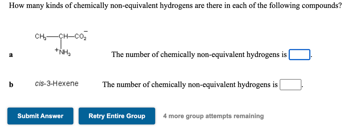 How many kinds of chemically non-equivalent hydrogens are there in each of the following compounds?
CH-CH-CO2
+NH,
The number of chemically non-equivalent hydrogens is
a
b
cis-3-Hexene
The number of chemically non-equivalent hydrogens is
Submit Answer
Retry Entire Group
4 more group attempts remaining
