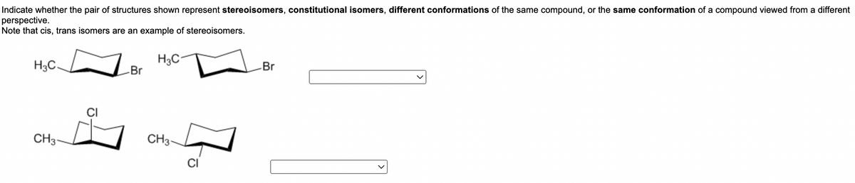 ## Analyzing Isomers and Conformations

Indicate whether the pair of structures shown represent **stereoisomers**, **constitutional isomers**, different conformations of the same compound, or the same conformation of a compound viewed from a different perspective.
Note that cis, trans isomers are an example of stereoisomers.

### Structure Pairs and Options:

1. **First Pair of Structures**:

   - **Left Structure**: 
     - Contains a cyclohexane ring with a methyl group (CH₃) and a bromine (Br) atom attached.
   - **Right Structure**: 
     - Contains a cyclohexane ring with a methyl group (CH₃) and a bromine (Br) atom attached in different positions around the ring.
   - **Select Classification**: 
     - [Dropdown menu]

2. **Second Pair of Structures**:

   - **Left Structure**:
     - Contains a cyclohexane ring with a chlorine (Cl) atom and a methyl group (CH₃) attached.
   - **Right Structure**:
     - Contains a cyclohexane ring with a chlorine (Cl) atom and a methyl group (CH₃) attached in different positions around the ring.
   - **Select Classification**:
     - [Dropdown menu]

### Detailed Explanation

- **Stereoisomers**: Compounds with the same molecular formula and sequence of bonded atoms (constitution) but differ in the 3D orientations of their atoms in space. Examples include cis and trans isomers. 

- **Constitutional (Structural) Isomers**: Compounds that have the same molecular formula but different connectivity or sequence of atoms and bonds.

- **Conformers**: Different spatial orientations of the same molecule that often interconvert via the rotation of bonds, but do not involve the breaking or forming of bonds.

Use the dropdown menus to select the appropriate relationship for each pair of structures. This understanding is essential for the study of organic chemistry and the analysis of molecular configurations.