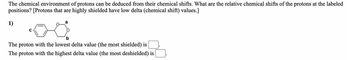 The chemical environment of protons can be deduced from their chemical shifts. What are the relative chemical shifts of the protons at the labeled
positions? [Protons that are highly shielded have low delta (chemical shift) values.]
1)
b
The proton with the lowest delta value (the most shielded) is
The proton with the highest delta value (the most deshielded) is
