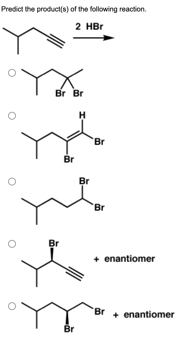 **Predict the product(s) of the following reaction.**

The skeletal structure of the reactant is a hydrocarbon chain containing three carbon atoms, with a methyl group attached to the first carbon and a triple bond between the second and third carbon atoms. This compound is treated with two equivalents of hydrogen bromide (HBr).

**Options for reaction products:**

1. Option 1 shows a hydrocarbon chain with three carbon atoms, similar to the reactant. The second carbon in the chain has two bromine atoms attached to it, resulting in a geminal dibromide.

2. Option 2 depicts a hydrocarbon chain with three carbon atoms, also retaining the methyl group on the first carbon. The second carbon has one bromine atom and a double bond with a hydrogen atom, and the third carbon has a bromine atom attached.

3. Option 3 illustrates a hydrocarbon chain with three carbon atoms, the same methyl group on the first carbon, and two bromine atoms attached to the second and third carbons.

4. Option 4 presents a hydrocarbon chain with three carbon atoms, with a methyl group on the first carbon and a triple bond between the second and third carbons. The second carbon has a bromine atom attached. This structure is shown along with its enantiomer.

5. Option 5 displays a hydrocarbon chain with three carbon atoms, the same methyl group on the first carbon, and one bromine atom attached to the second carbon along with another bromine atom attached to the third carbon. Both enantiomers are shown.

For detailed steps on electrophilic addition reactions and Markovnikov's rule, which determine the placement of hydrogen and bromine atoms in the final product, please refer to the relevant sections of your organic chemistry textbook or curriculum resources.