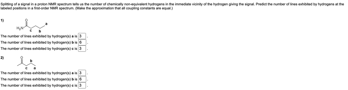 Splitting of a signal in a proton NMR spectrum tells us the number of chemically non-equivalent hydrogens in the immediate vicinity of the hydrogen giving the signal. Predict the number of lines exhibited by hydrogens at the
labeled positions in a first-order NMR spectrum. (Make the approximation that all coupling constants are equal.)
1)
پہارس
H₂N
b
The number of lines exhibited by hydrogen(s) a is 3
The number of lines exhibited by hydrogen(s) b is 6
The number of lines exhibited by hydrogen(s) c is 3
2)
C
a
The number of lines exhibited by hydrogen(s) a is 3
The number of lines exhibited by hydrogen(s) b is 6
The number of lines exhibited by hydrogen(s) c is 3