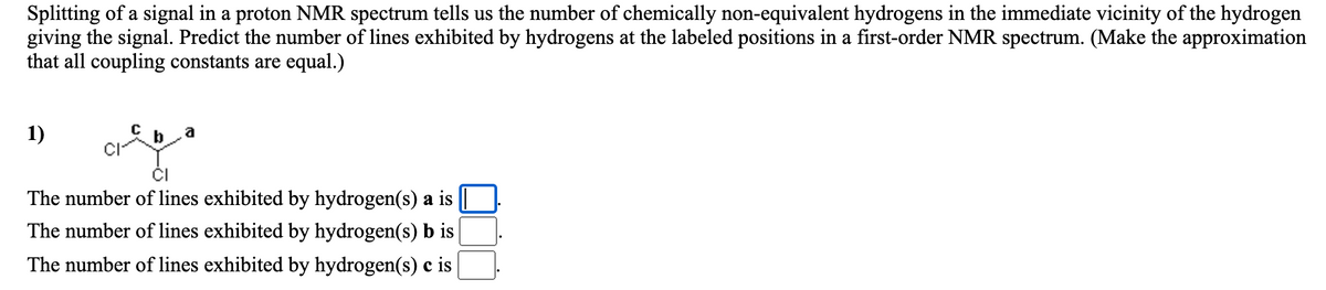 Splitting of a signal in a proton NMR spectrum tells us the number of chemically non-equivalent hydrogens in the immediate vicinity of the hydrogen
giving the signal. Predict the number of lines exhibited by hydrogens at the labeled positions in a first-order NMR spectrum. (Make the approximation
that all coupling constants are equal.)
1)
CI-
The number of lines exhibited by hydrogen(s) a is
The number of lines exhibited by hydrogen(s) b is
The number of lines exhibited by hydrogen(s) c is
