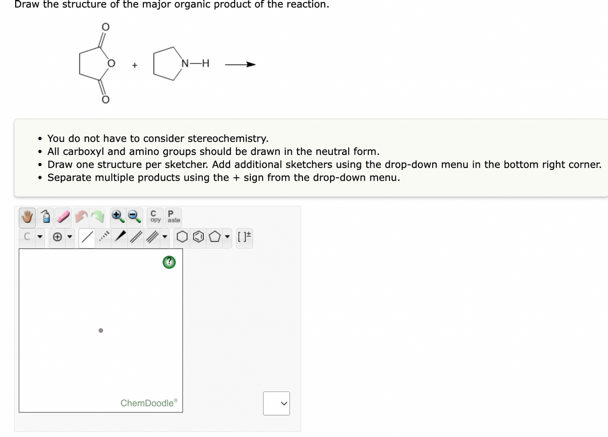 Draw the structure of the major organic product of the reaction.
N-H
• You do not have to consider stereochemistry.
• All carboxyl and amino groups should be drawn in the neutral form.
• Draw one structure per sketcher. Add additional sketchers using the drop-down menu in the bottom right corner.
Separate multiple products using the + sign from the drop-down menu.
P
opy
aste
ChemDoodle®
