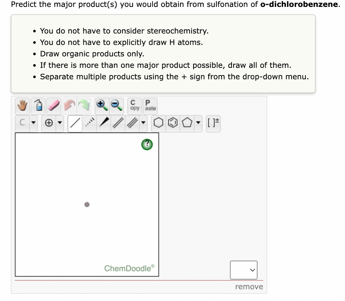 Predict the major product(s) you would obtain from sulfonation of o-dichlorobenzene.
• You do not have to consider stereochemistry.
• You do not have to explicitly draw H atoms.
• Draw organic products only.
• If there is more than one major product possible, draw all of them.
Separate multiple products using the + sign from the drop-down menu.
C
opy aste
ChemDoodle®
remove
