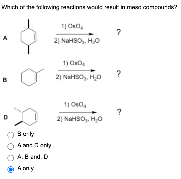 **Which of the following reactions would result in meso compounds?**

**Reactions:**

A) 
\[ \begin{aligned}
1) \text{OsO}_4 & \quad \text{?}\\
2) \text{NaHSO}_3, \ \text{H}_2\text{O}
\end{aligned} \]

*(Structure: Cyclohexene with one methyl group attached at the top carbon)*

B) 
\[ \begin{aligned}
1) \text{OsO}_4 & \quad \text{?}\\
2) \text{NaHSO}_3, \ \text{H}_2\text{O}
\end{aligned} \]

*(Structure: Cyclohexene with one vinyl group attached to the top carbon)*

D) 
\[ \begin{aligned}
1) \text{OsO}_4 & \quad \text{?}\\
2) \text{NaHSO}_3, \ \text{H}_2\text{O}
\end{aligned} \]

*(Structure: Cyclohexene with one methyl group and one ethyl group attached, showing a wedge and dash formula for stereochemistry)*

**Answer Choices:**

- B only
- A and D only
- A, B, and D
- A only [Correct Answer]

**Explanation of the Question:**

The provided reactions depict the dihydroxylation of alkenes using osmium tetroxide (OsO4) followed by reduction with sodium bisulfite (NaHSO3) in aqueous solution. The question asks to identify which of these reactions would result in the formation of meso compounds. Meso compounds are achiral compounds that contain multiple stereocenters but have an internal plane of symmetry, making them superimposable on their mirror images.