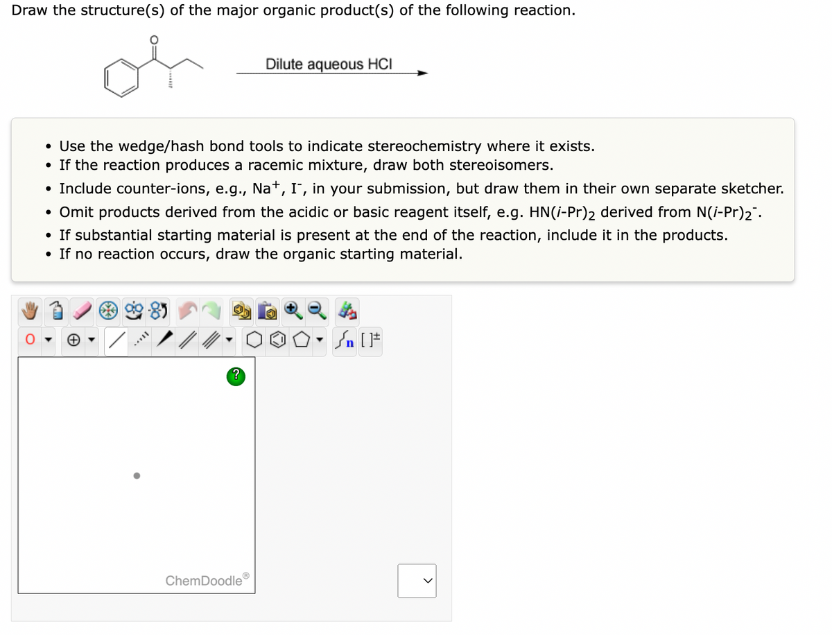 Draw the structure(s) of the major organic product(s) of the following reaction.
Dilute aqueous HCI
• Use the wedge/hash bond tools to indicate stereochemistry where it exists.
• If the reaction produces a racemic mixture, draw both stereoisomers.
• Include counter-ions, e.g., Na+, I, in your submission, but draw them in their own separate sketcher.
• Omit products derived from the acidic or basic reagent itself, e.g. HN(i-Pr)2 derived from N(i-Pr)2".
• If substantial starting material is present at the end of the reaction, include
• If no reaction occurs, draw the organic starting material.
in the products.
85
ChemDoodle®
